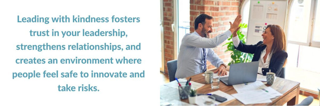 Leading with kindness fosters trust in your leadership, strengthens relationships, and creates an environment where people feel safe to innovate and take risks.